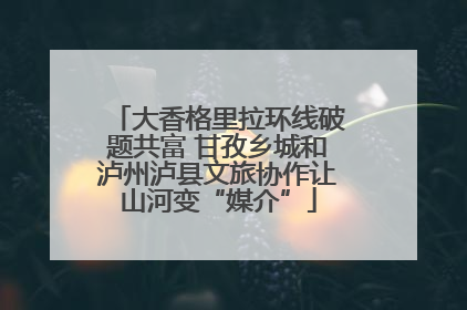 大香格里拉环线破题共富 甘孜乡城和泸州泸县文旅协作让山河变“媒介”