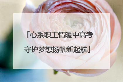 心系职工情暖中高考 守护梦想扬帆新起航