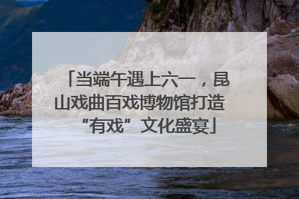 当端午遇上六一，昆山戏曲百戏博物馆打造“有戏”文化盛宴