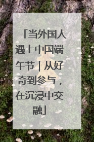 当外国人遇上中国端午节｜从好奇到参与，在沉浸中交融