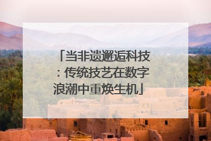 当非遗邂逅科技：传统技艺在数字浪潮中重焕生机