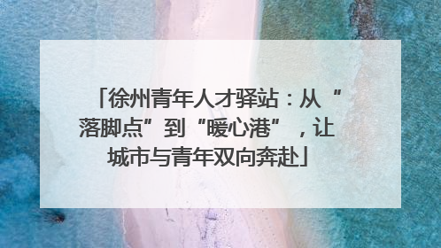 徐州青年人才驿站：从“落脚点”到“暖心港”，让城市与青年双向奔赴