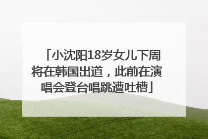 小沈阳18岁女儿下周将在韩国出道，此前在演唱会登台唱跳遭吐槽
