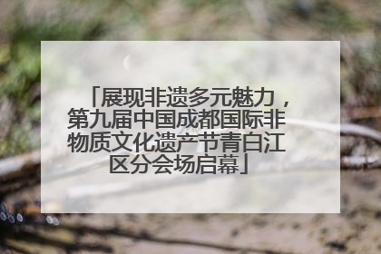 展现非遗多元魅力，第九届中国成都国际非物质文化遗产节青白江区分会场启幕