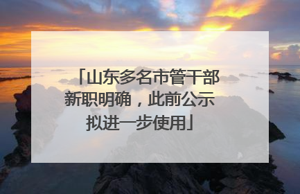 山东多名市管干部新职明确，此前公示拟进一步使用