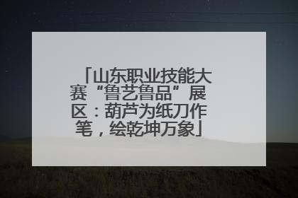 山东职业技能大赛“鲁艺鲁品”展区：葫芦为纸刀作笔，绘乾坤万象