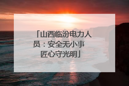 山西临汾电力人员：安全无小事 匠心守光明