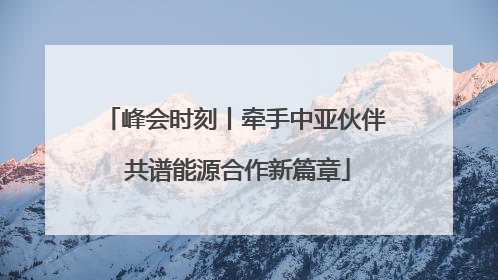 峰会时刻丨牵手中亚伙伴 共谱能源合作新篇章
