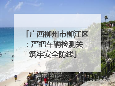 广西柳州市柳江区：严把车辆检测关 筑牢安全防线