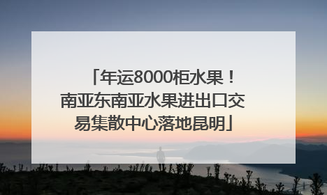 年运8000柜水果！南亚东南亚水果进出口交易集散中心落地昆明