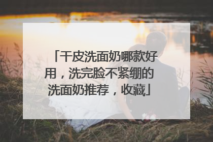 干皮洗面奶哪款好用，洗完脸不紧绷的洗面奶推荐，收藏