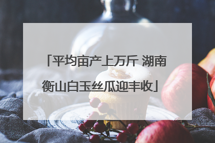 平均亩产上万斤 湖南衡山白玉丝瓜迎丰收