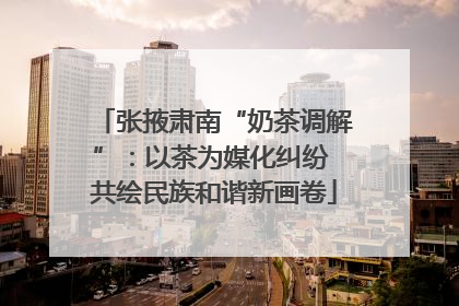 张掖肃南“奶茶调解”：以茶为媒化纠纷 共绘民族和谐新画卷