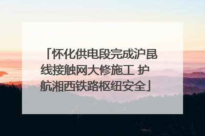 怀化供电段完成沪昆线接触网大修施工 护航湘西铁路枢纽安全