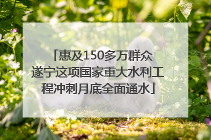 惠及150多万群众 遂宁这项国家重大水利工程冲刺月底全面通水