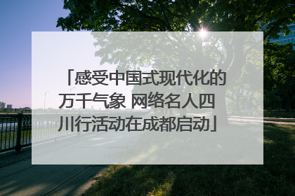 感受中国式现代化的万千气象 网络名人四川行活动在成都启动