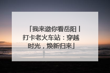 我来邀你看岳阳丨打卡老火车站：穿越时光，焕新归来