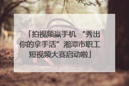 拍视频赢手机 “秀出你的拿手活”湘潭市职工短视频大赛启动啦