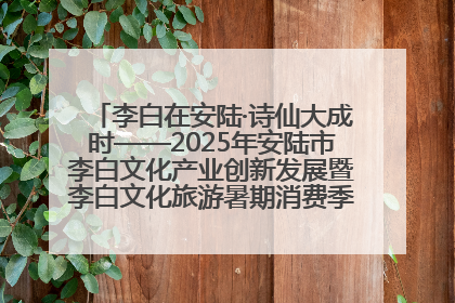 李白在安陆·诗仙大成时——2025年安陆市李白文化产业创新发展暨李白文化旅游暑期消费季活动在武汉启幕