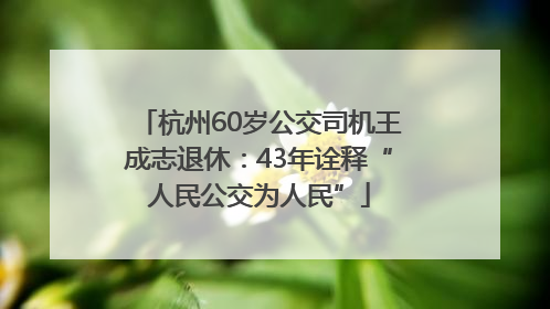 杭州60岁公交司机王成志退休：43年诠释“人民公交为人民”