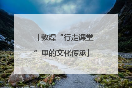 敦煌“行走课堂”里的文化传承