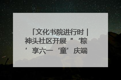 文化书院进行时｜神头社区开展“‘粽’享六一‘童’庆端午”主题系列活动
