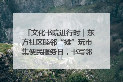 文化书院进行时｜东方社区睦邻“摊”玩市集便民服务日，书写邻里共生新篇章
