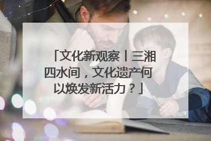 文化新观察丨三湘四水间，文化遗产何以焕发新活力？
