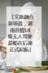 文旅融合新场景，湖南首艘L4级无人驾驶游船在后湖正式起航