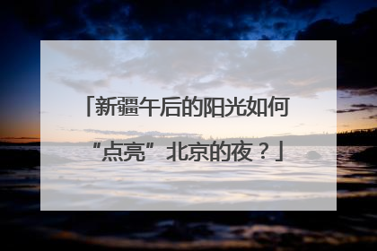 新疆午后的阳光如何“点亮”北京的夜？