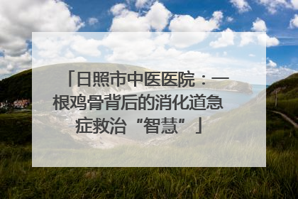 日照市中医医院：一根鸡骨背后的消化道急症救治“智慧”