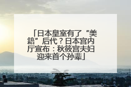 日本皇室有了“美籍”后代？日本宫内厅宣布：秋筱宫夫妇迎来首个孙辈