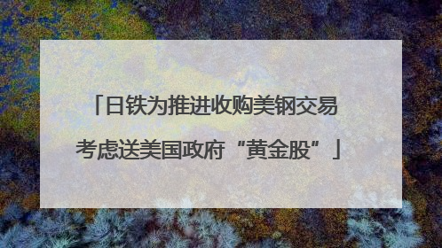 日铁为推进收购美钢交易 考虑送美国政府“黄金股”
