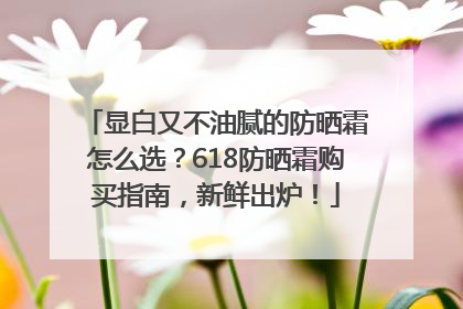 显白又不油腻的防晒霜怎么选？618防晒霜购买指南，新鲜出炉！