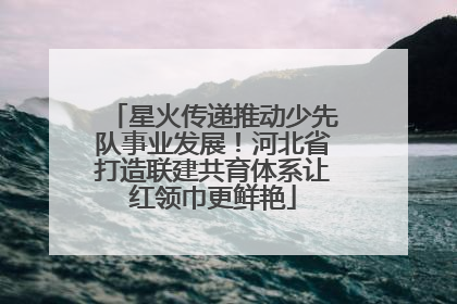 星火传递推动少先队事业发展！河北省打造联建共育体系让红领巾更鲜艳
