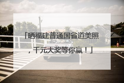 晒福建普通国省道美照，千元大奖等你赢！