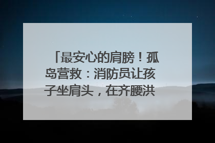 最安心的肩膀！孤岛营救：消防员让孩子坐肩头，在齐腰洪水里稳如泰山