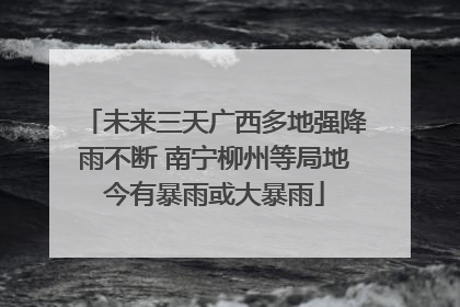 未来三天广西多地强降雨不断 南宁柳州等局地今有暴雨或大暴雨