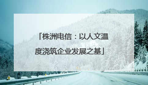 株洲电信：以人文温度浇筑企业发展之基