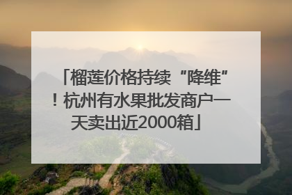 榴莲价格持续“降维”！杭州有水果批发商户一天卖出近2000箱