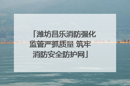 潍坊昌乐消防强化监管严抓质量 筑牢消防安全防护网