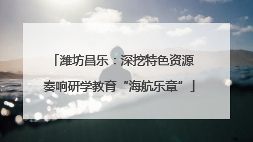 潍坊昌乐：深挖特色资源 奏响研学教育“海航乐章”