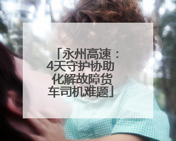 永州高速：4天守护协助 化解故障货车司机难题