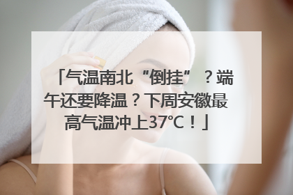 气温南北“倒挂”？端午还要降温？下周安徽最高气温冲上37℃！