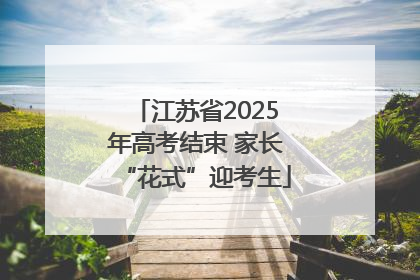 江苏省2025年高考结束 家长“花式”迎考生