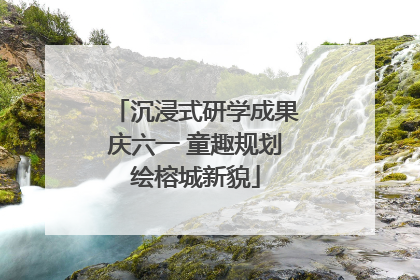 沉浸式研学成果庆六一 童趣规划绘榕城新貌