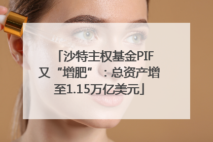 沙特主权基金PIF又“增肥”：总资产增至1.15万亿美元