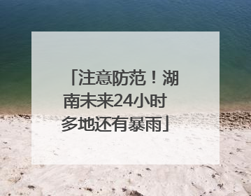 注意防范！湖南未来24小时多地还有暴雨