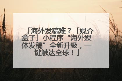 海外发稿难？「媒介盒子」小程序“海外媒体发稿”全新升级，一键触达全球！
