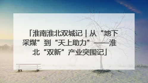 淮南淮北双城记｜从“地下采煤”到“天上助力”——淮北“双新”产业突围记